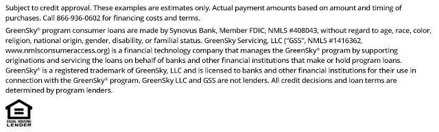 *Subject to credit approval. These examples are estimates only. Actual payment amounts based on amount and timing of purchases. Call 866-936-0602 for financing costs and terms. Loans for the GreenSky&reg; consumer loan program are provided by Synovus Bank, Member FDIC, NMLS #408043, without regard to age, race, color, religion, national origin, gender, disability, or familial status. GreenSky Servicing, LLC services the loans on behalf of your lender, NMLS #1416362. www.nmlsconsumeraccess.org. GreenSky&reg; is a registered trademark of GreenSky, LLC and is licensed to banks and other financial institutions for their use in connection with that consumer loan program. GreenSky Servicing, LLC is a financial technology company that manages the GreenSky&reg; consumer loan program by providing origination and servicing support to banks and other financial institutions that make or hold program loans. GreenSky, LLC and GreenSky Servicing, LLC are not lenders. All credit decisions and loan terms are determined by program lenders.